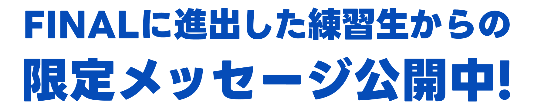 FINALに進出した練習生からの限定メッセージ公開中！