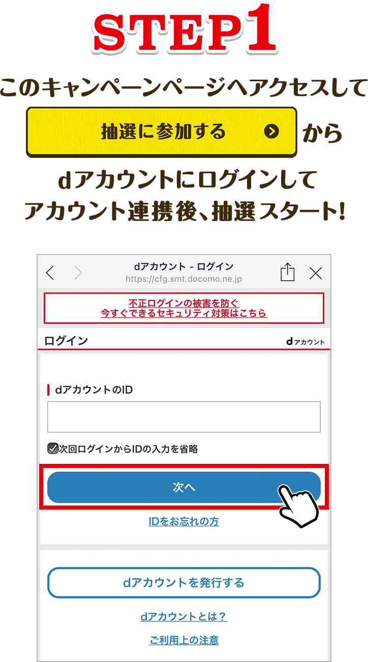 【STEP1】 このキャンペーンページへアクセスして「抽選に参加する」からdアカウントにログインしてアカウント連携後、抽選スタート！