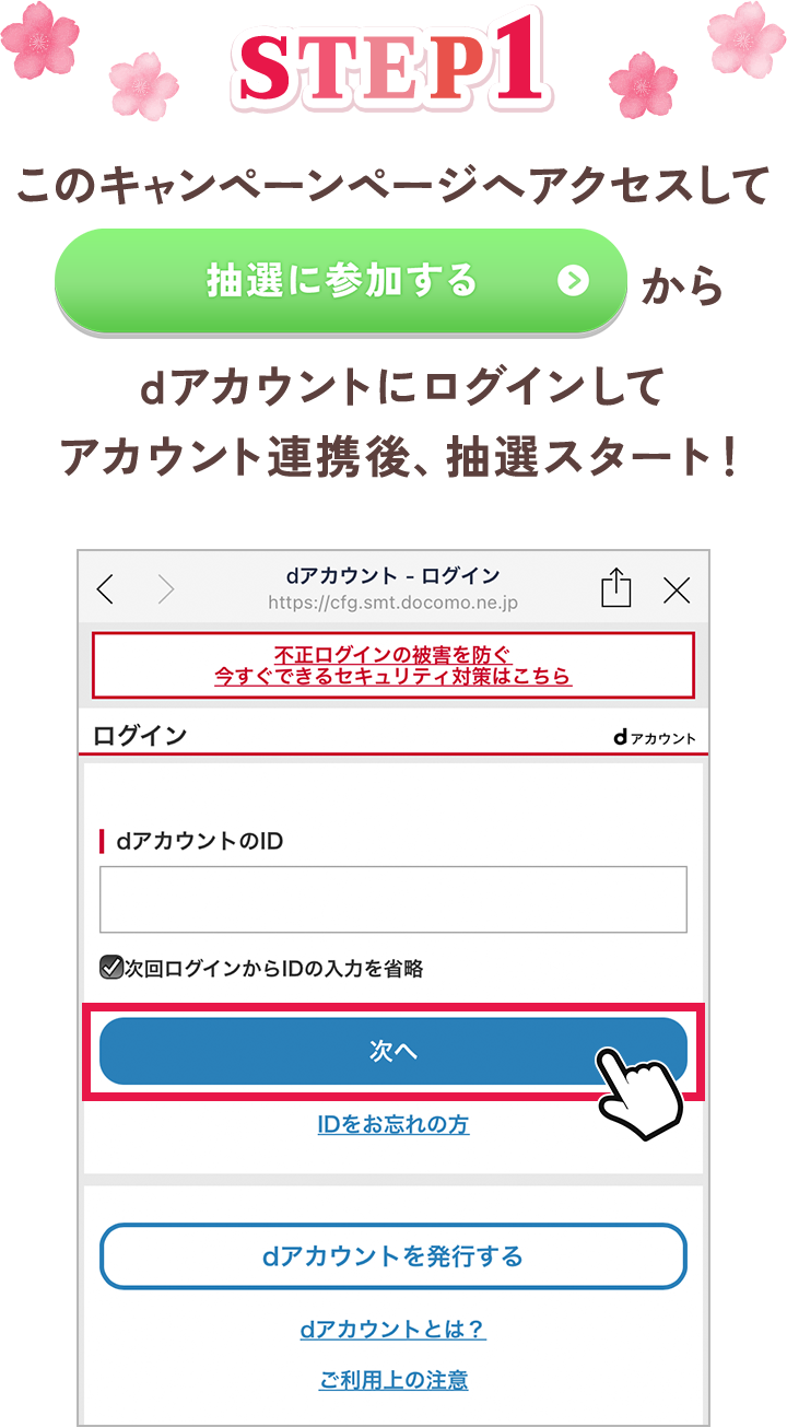 【STEP1】 このキャンペーンページへアクセスして「抽選に参加する」からdアカウントにログインしてアカウント連携後、抽選スタート！