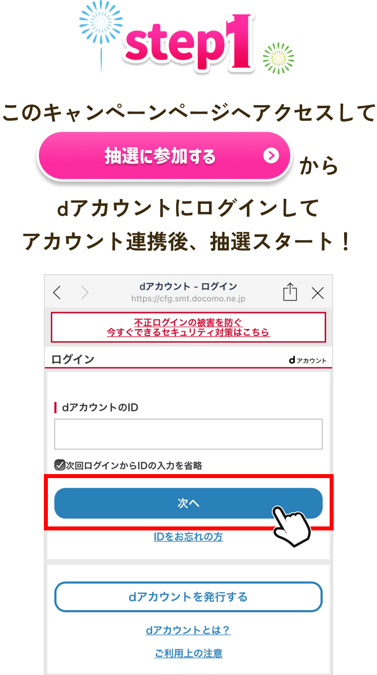 【STEP1】 このキャンペーンページへアクセスして「抽選に参加する」からdアカウントにログインしてアカウント連携後、抽選スタート！