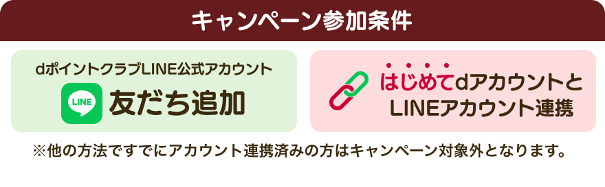 【キャンペーン参加条件】dポイントクラブLINE公式アカウント 友だち追加 はじめてdアカウントとLINEアカウント連携 ※他の方法ですでにアカウント連携済みの方はキャンペーン対象外となります。