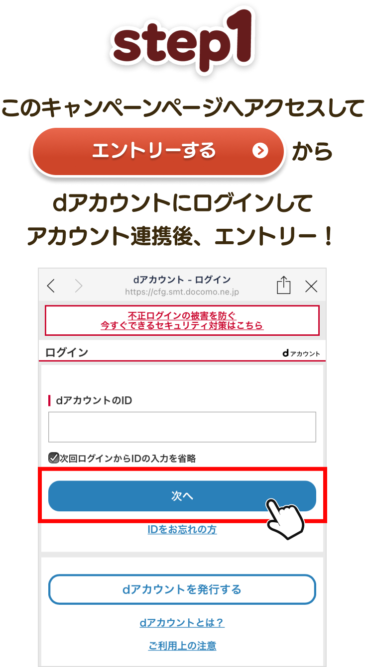 【STEP1】 このキャンペーンページへアクセスして「エントリーする」からdアカウントにログインしてアカウント連携後、エントリー！