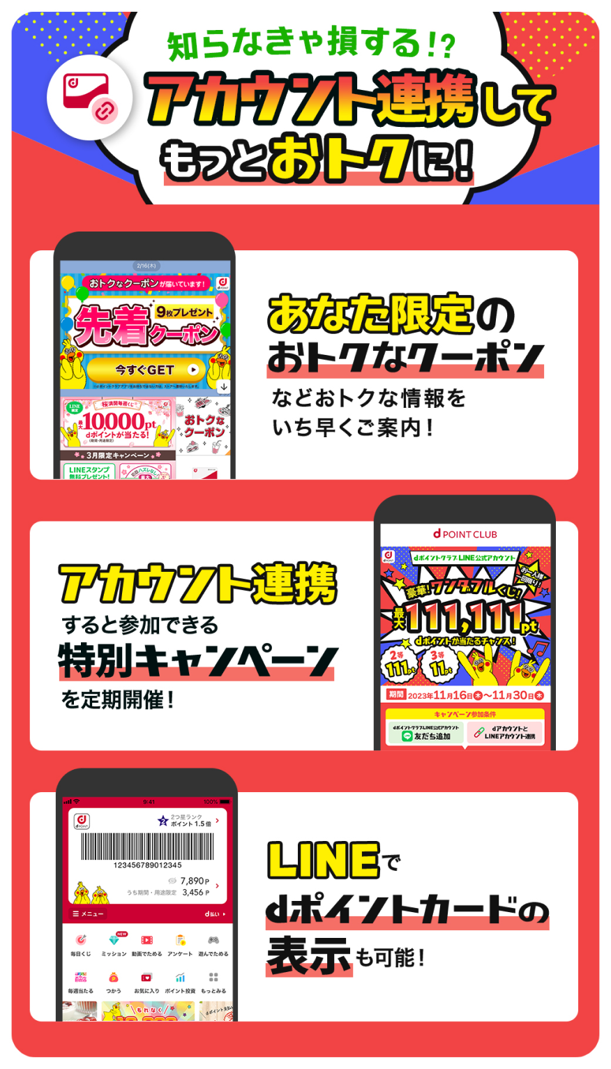 知らなきゃ損する!? アカウント連携してもっとおトクに！ あなた限定のおトクなクーポンなどおトクな情報をいち早くご案内！ アカウント連携すると参加できる特別キャンペーンを定期開催！ LINEでdポイントカードの表示も可能！