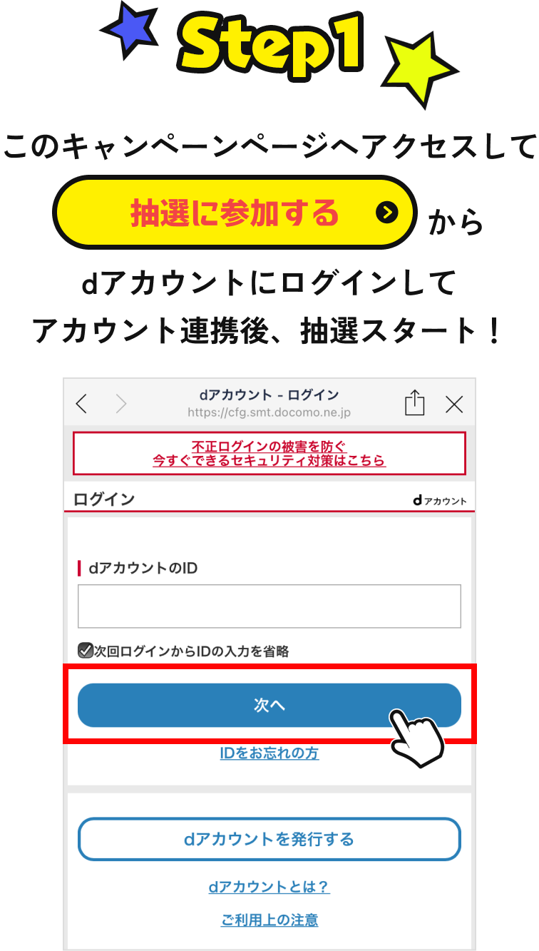 【STEP1】 このキャンペーンページへアクセスして「抽選に参加する」からdアカウントにログインしてアカウント連携後、抽選スタート！