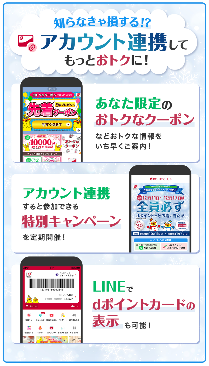 知らなきゃ損する!?アカウント連携してもっとおトクに！あなた限定のおトクなクーポンなどおトクな情報をいち早くご案内！アカウント連携すると参加できる特別キャンペーンを定期開催！LINEでdポイントカードの表示も可能！
