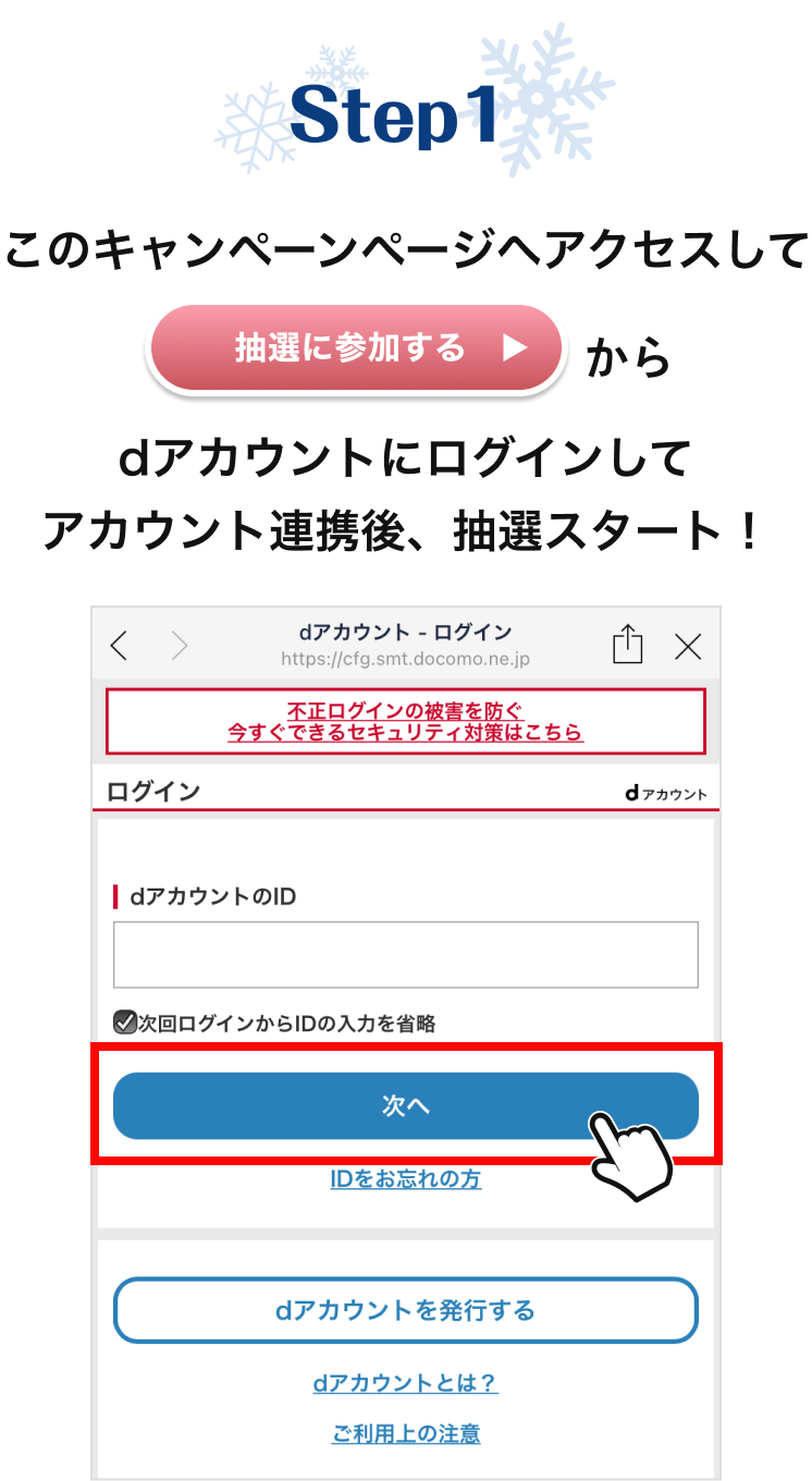 【STEP1】 このキャンペーンページへアクセスして「抽選に参加する」からdアカウントにログインしてアカウント連携後、抽選スタート！