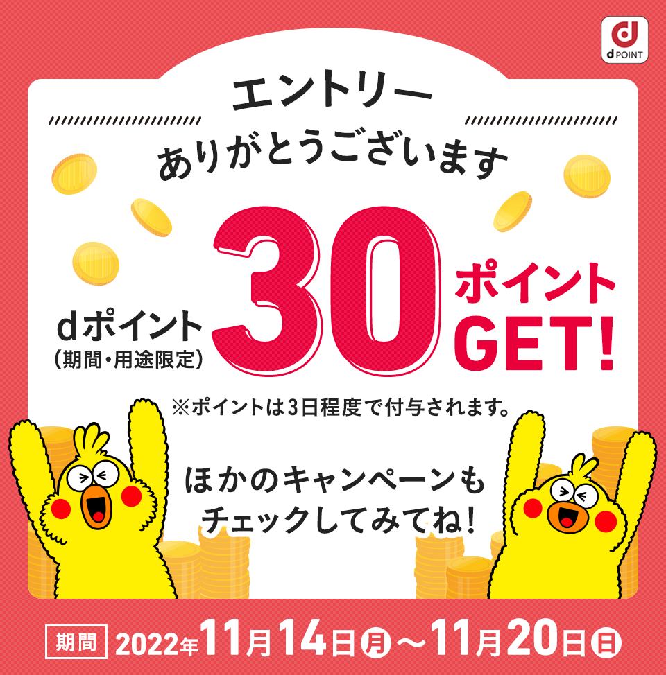 エントリーありがとうございます！ dポイント（期間・用途限定）30ポイントプレゼント！※ポイントは3日程度で付与されます。ほかのキャンペーンもチェックしてみてね！ 期間：2022年11月14日（月）〜11月20日（日）