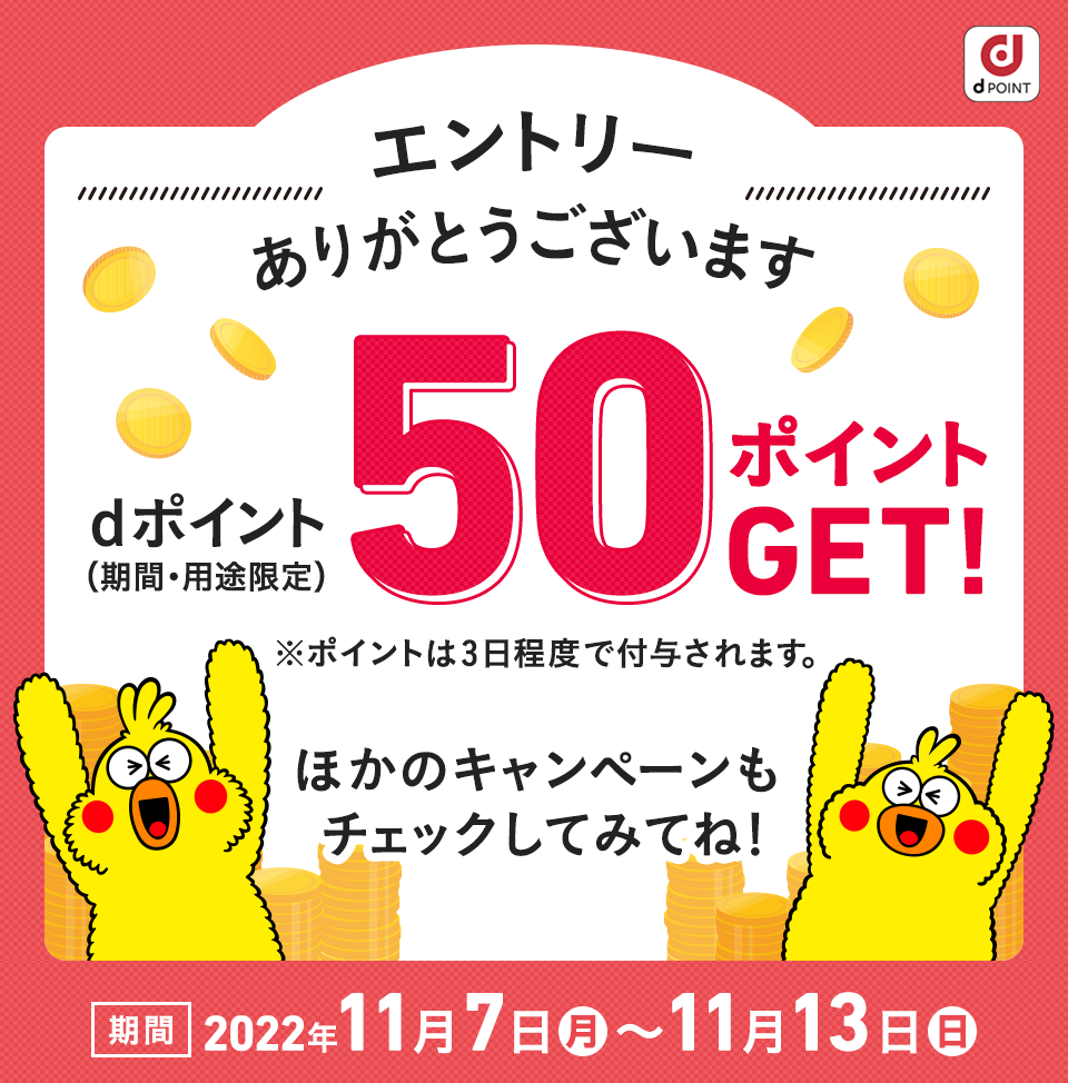 エントリーありがとうございます！ dポイント（期間・用途限定）dポイントプレゼント！※ポイントは3日程度で付与されます。ほかのキャンペーンもチェックしてみてね！ 期間：2022年11月7日（月）〜11月13日（日）